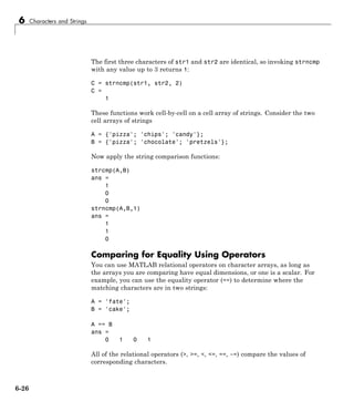 6 Characters and Strings
The first three characters of str1 and str2 are identical, so invoking strncmp
with any value up to 3 returns 1:
C = strncmp(str1, str2, 2)
C =
1
These functions work cell-by-cell on a cell array of strings. Consider the two
cell arrays of strings
A = {'pizza'; 'chips'; 'candy'};
B = {'pizza'; 'chocolate'; 'pretzels'};
Now apply the string comparison functions:
strcmp(A,B)
ans =
1
0
0
strncmp(A,B,1)
ans =
1
1
0
Comparing for Equality Using Operators
You can use MATLAB relational operators on character arrays, as long as
the arrays you are comparing have equal dimensions, or one is a scalar. For
example, you can use the equality operator (==) to determine where the
matching characters are in two strings:
A = 'fate';
B = 'cake';
A == B
ans =
0 1 0 1
All of the relational operators (>, >=, <, <=, ==, ~=) compare the values of
corresponding characters.
6-26
 