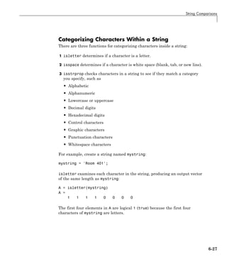 String Comparisons
Categorizing Characters Within a String
There are three functions for categorizing characters inside a string:
1 isletter determines if a character is a letter.
2 isspace determines if a character is white space (blank, tab, or new line).
3 isstrprop checks characters in a string to see if they match a category
you specify, such as
• Alphabetic
• Alphanumeric
• Lowercase or uppercase
• Decimal digits
• Hexadecimal digits
• Control characters
• Graphic characters
• Punctuation characters
• Whitespace characters
For example, create a string named mystring:
mystring = 'Room 401';
isletter examines each character in the string, producing an output vector
of the same length as mystring:
A = isletter(mystring)
A =
1 1 1 1 0 0 0 0
The first four elements in A are logical 1 (true) because the first four
characters of mystring are letters.
6-27
 