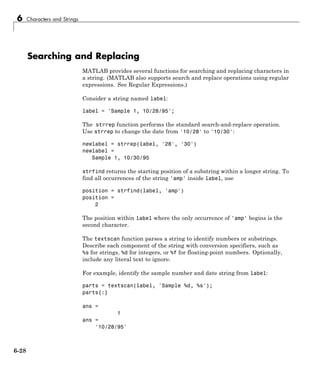 6 Characters and Strings
Searching and Replacing
MATLAB provides several functions for searching and replacing characters in
a string. (MATLAB also supports search and replace operations using regular
expressions. See Regular Expressions.)
Consider a string named label:
label = 'Sample 1, 10/28/95';
The strrep function performs the standard search-and-replace operation.
Use strrep to change the date from '10/28' to '10/30':
newlabel = strrep(label, '28', '30')
newlabel =
Sample 1, 10/30/95
strfind returns the starting position of a substring within a longer string. To
find all occurrences of the string 'amp' inside label, use
position = strfind(label, 'amp')
position =
2
The position within label where the only occurrence of 'amp' begins is the
second character.
The textscan function parses a string to identify numbers or substrings.
Describe each component of the string with conversion specifiers, such as
%s for strings, %d for integers, or %f for floating-point numbers. Optionally,
include any literal text to ignore.
For example, identify the sample number and date string from label:
parts = textscan(label, 'Sample %d, %s');
parts{:}
ans =
1
ans =
'10/28/95'
6-28
 
