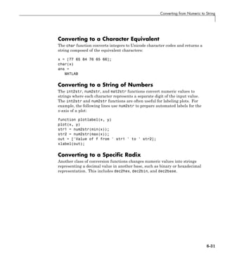 Converting from Numeric to String
Converting to a Character Equivalent
The char function converts integers to Unicode character codes and returns a
string composed of the equivalent characters:
x = [77 65 84 76 65 66];
char(x)
ans =
MATLAB
Converting to a String of Numbers
The int2str, num2str, and mat2str functions convert numeric values to
strings where each character represents a separate digit of the input value.
The int2str and num2str functions are often useful for labeling plots. For
example, the following lines use num2str to prepare automated labels for the
x-axis of a plot:
function plotlabel(x, y)
plot(x, y)
str1 = num2str(min(x));
str2 = num2str(max(x));
out = ['Value of f from ' str1 ' to ' str2];
xlabel(out);
Converting to a Specific Radix
Another class of conversion functions changes numeric values into strings
representing a decimal value in another base, such as binary or hexadecimal
representation. This includes dec2hex, dec2bin, and dec2base.
6-31
 