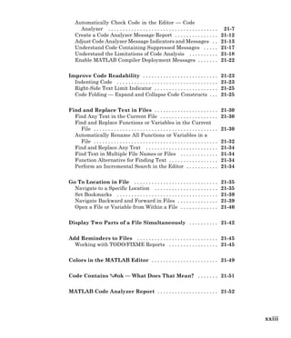 Automatically Check Code in the Editor — Code
Analyzer . . . . . . . . . . . . . . . . . . . . . . . . . . . . . . . . . . . . . . 21-7
Create a Code Analyzer Message Report . . . . . . . . . . . . . . . 21-12
Adjust Code Analyzer Message Indicators and Messages . . 21-13
Understand Code Containing Suppressed Messages . . . . . 21-17
Understand the Limitations of Code Analysis . . . . . . . . . . 21-18
Enable MATLAB Compiler Deployment Messages . . . . . . . 21-22
Improve Code Readability . . . . . . . . . . . . . . . . . . . . . . . . . . 21-23
Indenting Code . . . . . . . . . . . . . . . . . . . . . . . . . . . . . . . . . . . 21-23
Right-Side Text Limit Indicator . . . . . . . . . . . . . . . . . . . . . . 21-25
Code Folding — Expand and Collapse Code Constructs . . . 21-25
Find and Replace Text in Files . . . . . . . . . . . . . . . . . . . . . . 21-30
Find Any Text in the Current File . . . . . . . . . . . . . . . . . . . . 21-30
Find and Replace Functions or Variables in the Current
File . . . . . . . . . . . . . . . . . . . . . . . . . . . . . . . . . . . . . . . . . . . 21-30
Automatically Rename All Functions or Variables in a
File . . . . . . . . . . . . . . . . . . . . . . . . . . . . . . . . . . . . . . . . . . . 21-32
Find and Replace Any Text . . . . . . . . . . . . . . . . . . . . . . . . . 21-34
Find Text in Multiple File Names or Files . . . . . . . . . . . . . 21-34
Function Alternative for Finding Text . . . . . . . . . . . . . . . . . 21-34
Perform an Incremental Search in the Editor . . . . . . . . . . . 21-34
Go To Location in File . . . . . . . . . . . . . . . . . . . . . . . . . . . . . 21-35
Navigate to a Specific Location . . . . . . . . . . . . . . . . . . . . . . 21-35
Set Bookmarks . . . . . . . . . . . . . . . . . . . . . . . . . . . . . . . . . . . 21-39
Navigate Backward and Forward in Files . . . . . . . . . . . . . . 21-39
Open a File or Variable from Within a File . . . . . . . . . . . . . 21-40
Display Two Parts of a File Simultaneously . . . . . . . . . . 21-42
Add Reminders to Files . . . . . . . . . . . . . . . . . . . . . . . . . . . . 21-45
Working with TODO/FIXME Reports . . . . . . . . . . . . . . . . . 21-45
Colors in the MATLAB Editor . . . . . . . . . . . . . . . . . . . . . . . 21-49
Code Contains %#ok — What Does That Mean? . . . . . . . 21-51
MATLAB Code Analyzer Report . . . . . . . . . . . . . . . . . . . . . 21-52
xxiii
 