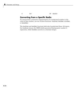 6 Characters and Strings
d 3x1 24 double
Converting from a Specific Radix
To convert from a character representation of a nondecimal number to the
value of that number, use one of these functions: hex2num, hex2dec, bin2dec,
or base2dec.
The hex2num and hex2dec functions both take hexadecimal (base 16) inputs,
but hex2num returns the IEEE double-precision floating-point number it
represents, while hex2dec converts to a decimal integer.
6-34
 