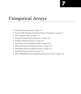 7
Categorical Arrays
• “Create Categorical Arrays” on page 7-2
• “Convert Table Variables Containing Strings to Categorical” on page 7-7
• “Plot Categorical Data” on page 7-13
• “Compare Categorical Array Elements” on page 7-20
• “Combine Categorical Arrays” on page 7-24
• “Access Data Using Categorical Arrays” on page 7-28
• “Work with Protected Categorical Arrays” on page 7-35
• “Advantages of Using Categorical Arrays” on page 7-41
• “Ordinal Categorical Arrays” on page 7-44
• “Other MATLAB Functions Supporting Categorical Arrays” on page 7-48
 