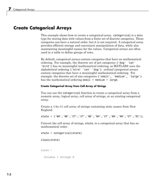7 Categorical Arrays
Create Categorical Arrays
This example shows how to create a categorical array. categorical is a data
type for storing data with values from a finite set of discrete categories. These
categories can have a natural order, but it is not required. A categorical array
provides efficient storage and convenient manipulation of data, while also
maintaining meaningful names for the values. Categorical arrays are often
used in a table to define groups of rows.
By default, categorical arrays contain categories that have no mathematical
ordering. For example, the discrete set of pet categories {'dog' 'cat'
'bird'} has no meaningful mathematical ordering, so MATLAB® uses the
alphabetical ordering {'bird' 'cat' 'dog'}. ordinal categorical arrays
contain categories that have a meaningful mathematical ordering. For
example, the discrete set of size categories {'small', 'medium', 'large'}
has the mathematical ordering small < medium < large.
Create Categorical Array from Cell Array of Strings
You can use the categorical function to create a categorical array from a
numeric array, logical array, cell array of strings, or an existing categorical
array.
Create a 1-by-11 cell array of strings containing state names from New
England.
state = {'MA','ME','CT','VT','ME','NH','VT','MA','NH','CT','RI'};
Convert the cell array of strings, state, to a categorical array that has no
mathematical order.
state = categorical(state)
class(state)
state =
Columns 1 through 9
7-2
 