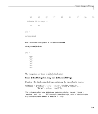 Create Categorical Arrays
MA ME CT VT ME NH VT MA NH
Columns 10 through 11
CT RI
ans =
categorical
List the discrete categories in the variable state.
categories(state)
ans =
'CT'
'MA'
'ME'
'NH'
'RI'
'VT'
The categories are listed in alphabetical order.
Create Ordinal Categorical Array from Cell Array of Strings
Create a 1-by-8 cell array of strings containing the sizes of eight objects.
AllSizes = {'medium','large','small','small','medium',...
'large','medium','small'};
The cell array of strings, AllSizes, has three distinct values: 'large',
'medium', and 'small'. With the cell array of strings, there is no convenient
way to indicate that small < medium < large.
7-3
 
