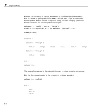 7 Categorical Arrays
Convert the cell array of strings, AllSizes, to an ordinal categorical array.
Use valueset to specify the values small, medium, and large, which define
the categories. For an ordinal categorical array, the first category specified is
the smallest and the last category is the largest.
valueset = {'small','medium','large'};
sizeOrd = categorical(AllSizes,valueset,'Ordinal',true)
class(sizeOrd)
sizeOrd =
Columns 1 through 6
medium large small small medium large
Columns 7 through 8
medium small
ans =
categorical
The order of the values in the categorical array, sizeOrd, remains unchanged.
List the discrete categories in the categorical variable, sizeOrd.
categories(sizeOrd)
ans =
'small'
'medium'
'large'
7-4
 