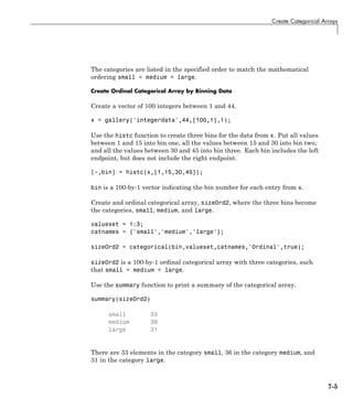 Create Categorical Arrays
The categories are listed in the specified order to match the mathematical
ordering small < medium < large.
Create Ordinal Categorical Array by Binning Data
Create a vector of 100 integers between 1 and 44.
x = gallery('integerdata',44,[100,1],1);
Use the histc function to create three bins for the data from x. Put all values
between 1 and 15 into bin one, all the values between 15 and 30 into bin two,
and all the values between 30 and 45 into bin three. Each bin includes the left
endpoint, but does not include the right endpoint.
[~,bin] = histc(x,[1,15,30,45]);
bin is a 100-by-1 vector indicating the bin number for each entry from x.
Create and ordinal categorical array, sizeOrd2, where the three bins become
the categories, small, medium, and large.
valueset = 1:3;
catnames = {'small','medium','large'};
sizeOrd2 = categorical(bin,valueset,catnames,'Ordinal',true);
sizeOrd2 is a 100-by-1 ordinal categorical array with three categories, such
that small < medium < large.
Use the summary function to print a summary of the categorical array.
summary(sizeOrd2)
small 33
medium 36
large 31
There are 33 elements in the category small, 36 in the category medium, and
31 in the category large.
7-5
 