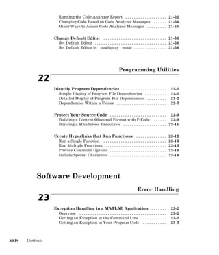 Running the Code Analyzer Report . . . . . . . . . . . . . . . . . . . 21-52
Changing Code Based on Code Analyzer Messages . . . . . . 21-54
Other Ways to Access Code Analyzer Messages . . . . . . . . . 21-55
Change Default Editor . . . . . . . . . . . . . . . . . . . . . . . . . . . . . 21-56
Set Default Editor . . . . . . . . . . . . . . . . . . . . . . . . . . . . . . . . . 21-56
Set Default Editor in '-nodisplay' mode . . . . . . . . . . . . . . . 21-56
Programming Utilities
22
Identify Program Dependencies . . . . . . . . . . . . . . . . . . . . 22-2
Simple Display of Program File Dependencies . . . . . . . . . . 22-2
Detailed Display of Program File Dependencies . . . . . . . . . 22-2
Dependencies Within a Folder . . . . . . . . . . . . . . . . . . . . . . . 22-3
Protect Your Source Code . . . . . . . . . . . . . . . . . . . . . . . . . . 22-9
Building a Content Obscured Format with P-Code . . . . . . 22-9
Building a Standalone Executable . . . . . . . . . . . . . . . . . . . . 22-11
Create Hyperlinks that Run Functions . . . . . . . . . . . . . . 22-12
Run a Single Function . . . . . . . . . . . . . . . . . . . . . . . . . . . . . 22-13
Run Multiple Functions . . . . . . . . . . . . . . . . . . . . . . . . . . . . 22-13
Provide Command Options . . . . . . . . . . . . . . . . . . . . . . . . . . 22-14
Include Special Characters . . . . . . . . . . . . . . . . . . . . . . . . . . 22-14
Software Development
Error Handling
23
Exception Handling in a MATLAB Application . . . . . . . 23-2
Overview . . . . . . . . . . . . . . . . . . . . . . . . . . . . . . . . . . . . . . . . 23-2
Getting an Exception at the Command Line . . . . . . . . . . . . 23-2
Getting an Exception in Your Program Code . . . . . . . . . . . 23-3
xxiv Contents
 