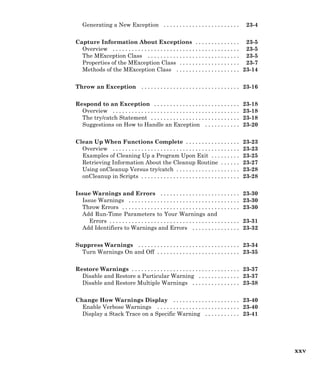 Generating a New Exception . . . . . . . . . . . . . . . . . . . . . . . . 23-4
Capture Information About Exceptions . . . . . . . . . . . . . . 23-5
Overview . . . . . . . . . . . . . . . . . . . . . . . . . . . . . . . . . . . . . . . . 23-5
The MException Class . . . . . . . . . . . . . . . . . . . . . . . . . . . . . 23-5
Properties of the MException Class . . . . . . . . . . . . . . . . . . . 23-7
Methods of the MException Class . . . . . . . . . . . . . . . . . . . . 23-14
Throw an Exception . . . . . . . . . . . . . . . . . . . . . . . . . . . . . . . 23-16
Respond to an Exception . . . . . . . . . . . . . . . . . . . . . . . . . . . 23-18
Overview . . . . . . . . . . . . . . . . . . . . . . . . . . . . . . . . . . . . . . . . 23-18
The try/catch Statement . . . . . . . . . . . . . . . . . . . . . . . . . . . . 23-18
Suggestions on How to Handle an Exception . . . . . . . . . . . 23-20
Clean Up When Functions Complete . . . . . . . . . . . . . . . . . 23-23
Overview . . . . . . . . . . . . . . . . . . . . . . . . . . . . . . . . . . . . . . . . 23-23
Examples of Cleaning Up a Program Upon Exit . . . . . . . . . 23-25
Retrieving Information About the Cleanup Routine . . . . . . 23-27
Using onCleanup Versus try/catch . . . . . . . . . . . . . . . . . . . . 23-28
onCleanup in Scripts . . . . . . . . . . . . . . . . . . . . . . . . . . . . . . . 23-28
Issue Warnings and Errors . . . . . . . . . . . . . . . . . . . . . . . . . 23-30
Issue Warnings . . . . . . . . . . . . . . . . . . . . . . . . . . . . . . . . . . . 23-30
Throw Errors . . . . . . . . . . . . . . . . . . . . . . . . . . . . . . . . . . . . . 23-30
Add Run-Time Parameters to Your Warnings and
Errors . . . . . . . . . . . . . . . . . . . . . . . . . . . . . . . . . . . . . . . . . 23-31
Add Identifiers to Warnings and Errors . . . . . . . . . . . . . . . 23-32
Suppress Warnings . . . . . . . . . . . . . . . . . . . . . . . . . . . . . . . . 23-34
Turn Warnings On and Off . . . . . . . . . . . . . . . . . . . . . . . . . . 23-35
Restore Warnings . . . . . . . . . . . . . . . . . . . . . . . . . . . . . . . . . . 23-37
Disable and Restore a Particular Warning . . . . . . . . . . . . . 23-37
Disable and Restore Multiple Warnings . . . . . . . . . . . . . . . 23-38
Change How Warnings Display . . . . . . . . . . . . . . . . . . . . . 23-40
Enable Verbose Warnings . . . . . . . . . . . . . . . . . . . . . . . . . . 23-40
Display a Stack Trace on a Specific Warning . . . . . . . . . . . 23-41
xxv
 