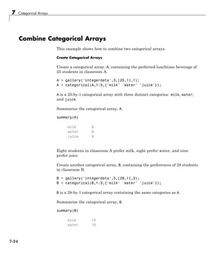 7 Categorical Arrays
Combine Categorical Arrays
This example shows how to combine two categorical arrays.
Create Categorical Arrays
Create a categorical array, A, containing the preferred lunchtime beverage of
25 students in classroom A.
A = gallery('integerdata',3,[25,1],1);
A = categorical(A,1:3,{'milk' 'water' 'juice'});
A is a 25-by-1 categorical array with three distinct categories: milk, water,
and juice.
Summarize the categorical array, A.
summary(A)
milk 8
water 8
juice 9
Eight students in classroom A prefer milk, eight prefer water, and nine
prefer juice.
Create another categorical array, B, containing the preferences of 28 students
in classroom B.
B = gallery('integerdata',3,[28,1],3);
B = categorical(B,1:3,{'milk' 'water' 'juice'});
B is a 28-by-1 categorical array containing the same categories as A.
Summarize the categorical array, B.
summary(B)
milk 12
water 10
7-24
 