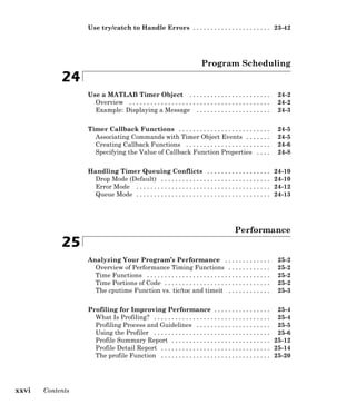 Use try/catch to Handle Errors . . . . . . . . . . . . . . . . . . . . . . 23-42
Program Scheduling
24
Use a MATLAB Timer Object . . . . . . . . . . . . . . . . . . . . . . . 24-2
Overview . . . . . . . . . . . . . . . . . . . . . . . . . . . . . . . . . . . . . . . . 24-2
Example: Displaying a Message . . . . . . . . . . . . . . . . . . . . . 24-3
Timer Callback Functions . . . . . . . . . . . . . . . . . . . . . . . . . . 24-5
Associating Commands with Timer Object Events . . . . . . . 24-5
Creating Callback Functions . . . . . . . . . . . . . . . . . . . . . . . . 24-6
Specifying the Value of Callback Function Properties . . . . 24-8
Handling Timer Queuing Conflicts . . . . . . . . . . . . . . . . . . 24-10
Drop Mode (Default) . . . . . . . . . . . . . . . . . . . . . . . . . . . . . . . 24-10
Error Mode . . . . . . . . . . . . . . . . . . . . . . . . . . . . . . . . . . . . . . 24-12
Queue Mode . . . . . . . . . . . . . . . . . . . . . . . . . . . . . . . . . . . . . . 24-13
Performance
25
Analyzing Your Program’s Performance . . . . . . . . . . . . . 25-2
Overview of Performance Timing Functions . . . . . . . . . . . . 25-2
Time Functions . . . . . . . . . . . . . . . . . . . . . . . . . . . . . . . . . . . 25-2
Time Portions of Code . . . . . . . . . . . . . . . . . . . . . . . . . . . . . . 25-2
The cputime Function vs. tic/toc and timeit . . . . . . . . . . . . 25-3
Profiling for Improving Performance . . . . . . . . . . . . . . . . 25-4
What Is Profiling? . . . . . . . . . . . . . . . . . . . . . . . . . . . . . . . . . 25-4
Profiling Process and Guidelines . . . . . . . . . . . . . . . . . . . . . 25-5
Using the Profiler . . . . . . . . . . . . . . . . . . . . . . . . . . . . . . . . . 25-6
Profile Summary Report . . . . . . . . . . . . . . . . . . . . . . . . . . . . 25-12
Profile Detail Report . . . . . . . . . . . . . . . . . . . . . . . . . . . . . . . 25-14
The profile Function . . . . . . . . . . . . . . . . . . . . . . . . . . . . . . . 25-20
xxvi Contents
 