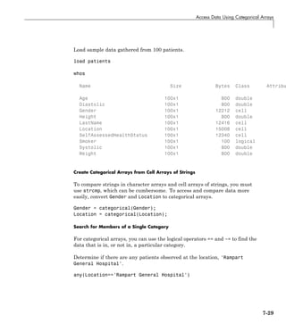 Access Data Using Categorical Arrays
Load sample data gathered from 100 patients.
load patients
whos
Name Size Bytes Class Attribu
Age 100x1 800 double
Diastolic 100x1 800 double
Gender 100x1 12212 cell
Height 100x1 800 double
LastName 100x1 12416 cell
Location 100x1 15008 cell
SelfAssessedHealthStatus 100x1 12340 cell
Smoker 100x1 100 logical
Systolic 100x1 800 double
Weight 100x1 800 double
Create Categorical Arrays from Cell Arrays of Strings
To compare strings in character arrays and cell arrays of strings, you must
use strcmp, which can be cumbersome. To access and compare data more
easily, convert Gender and Location to categorical arrays.
Gender = categorical(Gender);
Location = categorical(Location);
Search for Members of a Single Category
For categorical arrays, you can use the logical operators == and ~= to find the
data that is in, or not in, a particular category.
Determine if there are any patients observed at the location, 'Rampart
General Hospital'.
any(Location=='Rampart General Hospital')
7-29
 