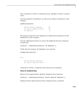 Access Data Using Categorical Arrays
Now, Location is a 63-by-1 categorical array, and Age is a 63-by-1 numeric
array.
List the categories of Location, as well as the number of elements in each
category.
summary(Location)
County General Hospital 39
St. Mary's Medical Center 24
VA Hospital 0
The patients observed at VA Hospital are deleted from Location, but VA
Hostpital is still a category.
Use the removecats function to remove VA Hospital from the categories
of Location.
Location = removecats(Location,'VA Hospital');
Verify that the category, VA Hospital, was removed.
categories(Location)
ans =
'County General Hospital'
'St. Mary's Medical Center'
Location is a 63-by-1 categorical array that has two categories.
Check for Undefined Data
Remove the category County General Hospital from Location.
Location = removecats(Location,'County General Hospital');
Display the first eight elements of the categorical array, Location.
7-33
 