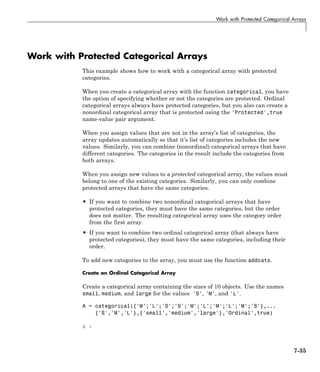 Work with Protected Categorical Arrays
Work with Protected Categorical Arrays
This example shows how to work with a categorical array with protected
categories.
When you create a categorical array with the function categorical, you have
the option of specifying whether or not the categories are protected. Ordinal
categorical arrays always have protected categories, but you also can create a
nonordinal categorical array that is protected using the 'Protected',true
name-value pair argument.
When you assign values that are not in the array’s list of categories, the
array updates automatically so that it’s list of categories includes the new
values. Similarly, you can combine (nonordinal) categorical arrays that have
different categories. The categories in the result include the categories from
both arrays.
When you assign new values to a protected categorical array, the values must
belong to one of the existing categories. Similarly, you can only combine
protected arrays that have the same categories.
• If you want to combine two nonordinal categorical arrays that have
protected categories, they must have the same categories, but the order
does not matter. The resulting categorical array uses the category order
from the first array.
• If you want to combine two ordinal categorical array (that always have
protected categories), they must have the same categories, including their
order.
To add new categories to the array, you must use the function addcats.
Create an Ordinal Categorical Array
Create a categorical array containing the sizes of 10 objects. Use the names
small, medium, and large for the values 'S', 'M', and 'L'.
A = categorical({'M';'L';'S';'S';'M';'L';'M';'L';'M';'S'},...
{'S','M','L'},{'small','medium','large'},'Ordinal',true)
A =
7-35
 