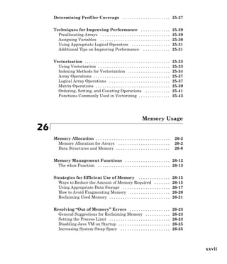 Determining Profiler Coverage . . . . . . . . . . . . . . . . . . . . . 25-27
Techniques for Improving Performance . . . . . . . . . . . . . 25-29
Preallocating Arrays . . . . . . . . . . . . . . . . . . . . . . . . . . . . . . . 25-29
Assigning Variables . . . . . . . . . . . . . . . . . . . . . . . . . . . . . . . 25-30
Using Appropriate Logical Operators . . . . . . . . . . . . . . . . . 25-31
Additional Tips on Improving Performance . . . . . . . . . . . . 25-31
Vectorization . . . . . . . . . . . . . . . . . . . . . . . . . . . . . . . . . . . . . . 25-33
Using Vectorization . . . . . . . . . . . . . . . . . . . . . . . . . . . . . . . . 25-33
Indexing Methods for Vectorization . . . . . . . . . . . . . . . . . . . 25-34
Array Operations . . . . . . . . . . . . . . . . . . . . . . . . . . . . . . . . . . 25-37
Logical Array Operations . . . . . . . . . . . . . . . . . . . . . . . . . . . 25-37
Matrix Operations . . . . . . . . . . . . . . . . . . . . . . . . . . . . . . . . . 25-39
Ordering, Setting, and Counting Operations . . . . . . . . . . . 25-41
Functions Commonly Used in Vectorizing . . . . . . . . . . . . . . 25-43
Memory Usage
26
Memory Allocation . . . . . . . . . . . . . . . . . . . . . . . . . . . . . . . . . 26-2
Memory Allocation for Arrays . . . . . . . . . . . . . . . . . . . . . . . 26-2
Data Structures and Memory . . . . . . . . . . . . . . . . . . . . . . . . 26-6
Memory Management Functions . . . . . . . . . . . . . . . . . . . . 26-12
The whos Function . . . . . . . . . . . . . . . . . . . . . . . . . . . . . . . . 26-13
Strategies for Efficient Use of Memory . . . . . . . . . . . . . . 26-15
Ways to Reduce the Amount of Memory Required . . . . . . . 26-15
Using Appropriate Data Storage . . . . . . . . . . . . . . . . . . . . . 26-17
How to Avoid Fragmenting Memory . . . . . . . . . . . . . . . . . . 26-20
Reclaiming Used Memory . . . . . . . . . . . . . . . . . . . . . . . . . . . 26-21
Resolving “Out of Memory” Errors . . . . . . . . . . . . . . . . . . 26-23
General Suggestions for Reclaiming Memory . . . . . . . . . . . 26-23
Setting the Process Limit . . . . . . . . . . . . . . . . . . . . . . . . . . . 26-23
Disabling Java VM on Startup . . . . . . . . . . . . . . . . . . . . . . . 26-25
Increasing System Swap Space . . . . . . . . . . . . . . . . . . . . . . 26-25
xxvii
 