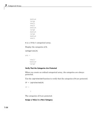 7 Categorical Arrays
medium
large
small
small
medium
large
medium
large
medium
small
A is a 10-by-1 categorical array.
Display the categories of A.
categories(A)
ans =
'small'
'medium'
'large'
Verify That the Categories Are Protected
When you create an ordinal categorical array, the categories are always
protected.
Use the isprotected function to verify that the categories of A are protected.
tf = isprotected(A)
tf =
1
The categories of A are protected.
Assign a Value in a New Category
7-36
 