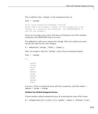 Work with Protected Categorical Arrays
Try to add the value 'xlarge' to the categorical array, A.
A(2) = 'xlarge'
Error using categorical/subsasgn (line 55)
Cannot add a new category 'xlarge' to this categorical array
because its categories are protected. Use ADDCATEGORIES to
add the new category.
If you try to assign a new value, that does not belong to one of the existing
categories, then MATLAB returns an error.
Use addcats to add a new category for xlarge. Since A is ordinal you must
specify the order for the new category.
A = addcats(A,'xlarge','After','large');
Now, you assign a value for 'xlarge', since it has an existing category.
A(2) = 'xlarge'
A =
medium
xlarge
small
small
medium
large
medium
large
medium
small
A is now a 10-by-1 categorical array with four categories, such that small <
medium < large < xlarge.
Combine Two Ordinal Categorical Arrays
Create another ordinal categorical array, B, containing the sizes of five items.
B = categorical([2;1;1;2;2],1:2,{'xsmall','small'},'Ordinal',true)
7-37
 