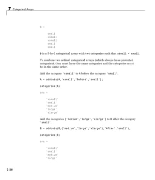 7 Categorical Arrays
B =
small
xsmall
xsmall
small
small
B is a 5-by-1 categorical array with two categories such that xsmall < small.
To combine two ordinal categorical arrays (which always have protected
categories), they must have the same categories and the categories must
be in the same order.
Add the category 'xsmall' to A before the category 'small'.
A = addcats(A,'xsmall','Before','small');
categories(A)
ans =
'xsmall'
'small'
'medium'
'large'
'xlarge'
Add the categories {'medium','large','xlarge'} to B after the category
'small'.
B = addcats(B,{'medium','large','xlarge'},'After','small');
categories(B)
ans =
'xsmall'
'small'
'medium'
'large'
7-38
 