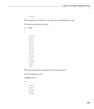 Work with Protected Categorical Arrays
'xlarge'
The categories of A and B are now the same including their order.
Vertically concatenate A and B.
C = [A;B]
C =
medium
large
small
small
medium
large
medium
large
medium
small
xlarge
small
xsmall
xsmall
small
small
The values from B are appended to the values from A.
List the categories of C.
categories(C)
ans =
'xsmall'
'small'
'medium'
'large'
'xlarge'
7-39
 
