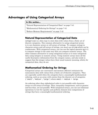 Advantages of Using Categorical Arrays
Advantages of Using Categorical Arrays
In this section...
“Natural Representation of Categorical Data” on page 7-41
“Mathematical Ordering for Strings” on page 7-41
“Reduce Memory Requirements” on page 7-42
Natural Representation of Categorical Data
categorical is a data type to store data with values from a finite set of
discrete categories. One common alternative to using categorical arrays
is to use character arrays or cell arrays of strings. To compare strings in
character arrays and cell arrays of strings, you must use strcmp which can be
cumbersome. With categorical arrays, you can use the logical operator eq (==)
to compare strings in the same way that you compare numeric arrays. The
other common alternative to using categorical arrays is to store categorical
data using integers in numeric arrays. Using numeric arrays loses all the
useful descriptive information from the category names, and also tends to
suggest that the integer values have their usual numeric meaning, which, for
categorical data, they do not.
Mathematical Ordering for Strings
Categorical arrays are convenient and memory efficient containers for
nonnumeric data with values from a finite set of discrete categories. They
are especially useful when the categories have a meaningful mathematical
ordering, such as an array with entries from the discrete set of categories
{'small','medium','large'} where small < medium < large.
An ordering other than alphabetical order is not possible with character
arrays or cell arrays of strings. Thus, inequality comparisons, such as greater
and less than, are not possible. With categorical arrays, you can use relational
operations to test for equality and perform element-wise comparisons of
strings that have a meaningful mathematical ordering.
7-41
 