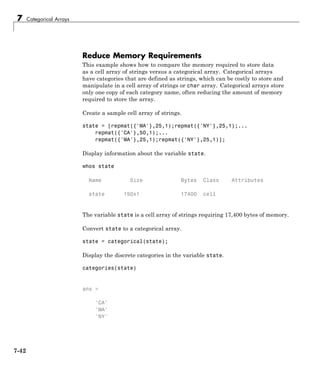 7 Categorical Arrays
Reduce Memory Requirements
This example shows how to compare the memory required to store data
as a cell array of strings versus a categorical array. Categorical arrays
have categories that are defined as strings, which can be costly to store and
manipulate in a cell array of strings or char array. Categorical arrays store
only one copy of each category name, often reducing the amount of memory
required to store the array.
Create a sample cell array of strings.
state = [repmat({'MA'},25,1);repmat({'NY'},25,1);...
repmat({'CA'},50,1);...
repmat({'MA'},25,1);repmat({'NY'},25,1)];
Display information about the variable state.
whos state
Name Size Bytes Class Attributes
state 150x1 17400 cell
The variable state is a cell array of strings requiring 17,400 bytes of memory.
Convert state to a categorical array.
state = categorical(state);
Display the discrete categories in the variable state.
categories(state)
ans =
'CA'
'MA'
'NY'
7-42
 