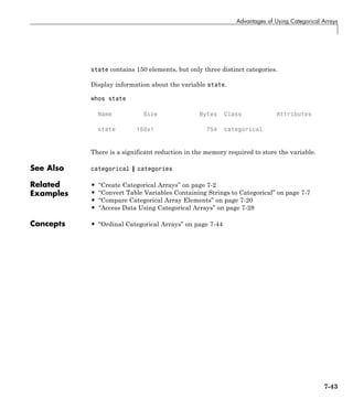 Advantages of Using Categorical Arrays
state contains 150 elements, but only three distinct categories.
Display information about the variable state.
whos state
Name Size Bytes Class Attributes
state 150x1 754 categorical
There is a significant reduction in the memory required to store the variable.
See Also categorical | categories
Related
Examples
• “Create Categorical Arrays” on page 7-2
• “Convert Table Variables Containing Strings to Categorical” on page 7-7
• “Compare Categorical Array Elements” on page 7-20
• “Access Data Using Categorical Arrays” on page 7-28
Concepts • “Ordinal Categorical Arrays” on page 7-44
7-43
 
