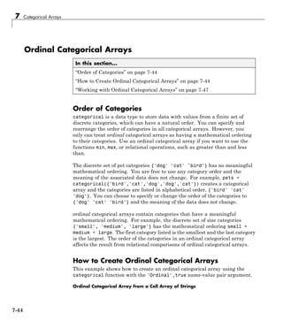 7 Categorical Arrays
Ordinal Categorical Arrays
In this section...
“Order of Categories” on page 7-44
“How to Create Ordinal Categorical Arrays” on page 7-44
“Working with Ordinal Categorical Arrays” on page 7-47
Order of Categories
categorical is a data type to store data with values from a finite set of
discrete categories, which can have a natural order. You can specify and
rearrange the order of categories in all categorical arrays. However, you
only can treat ordinal categorical arrays as having a mathematical ordering
to their categories. Use an ordinal categorical array if you want to use the
functions min, max, or relational operations, such as greater than and less
than.
The discrete set of pet categories {'dog' 'cat' 'bird'} has no meaningful
mathematical ordering. You are free to use any category order and the
meaning of the associated data does not change. For example, pets =
categorical({'bird','cat','dog','dog','cat'}) creates a categorical
array and the categories are listed in alphabetical order, {'bird' 'cat'
'dog'}. You can choose to specify or change the order of the categories to
{'dog' 'cat' 'bird'} and the meaning of the data does not change.
ordinal categorical arrays contain categories that have a meaningful
mathematical ordering. For example, the discrete set of size categories
{'small', 'medium', 'large'} has the mathematical ordering small <
medium < large. The first category listed is the smallest and the last category
is the largest. The order of the categories in an ordinal categorical array
affects the result from relational comparisons of ordinal categorical arrays.
How to Create Ordinal Categorical Arrays
This example shows how to create an ordinal categorical array using the
categorical function with the 'Ordinal',true name-value pair argument.
Ordinal Categorical Array from a Cell Array of Strings
7-44
 