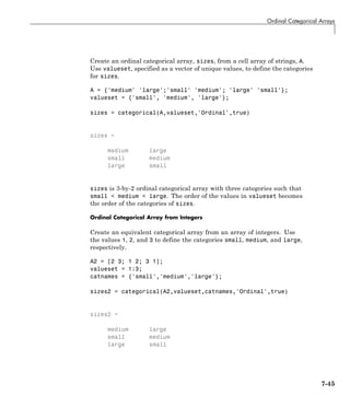 Ordinal Categorical Arrays
Create an ordinal categorical array, sizes, from a cell array of strings, A.
Use valueset, specified as a vector of unique values, to define the categories
for sizes.
A = {'medium' 'large';'small' 'medium'; 'large' 'small'};
valueset = {'small', 'medium', 'large'};
sizes = categorical(A,valueset,'Ordinal',true)
sizes =
medium large
small medium
large small
sizes is 3-by-2 ordinal categorical array with three categories such that
small < medium < large. The order of the values in valueset becomes
the order of the categories of sizes.
Ordinal Categorical Array from Integers
Create an equivalent categorical array from an array of integers. Use
the values 1, 2, and 3 to define the categories small, medium, and large,
respectively.
A2 = [2 3; 1 2; 3 1];
valueset = 1:3;
catnames = {'small','medium','large'};
sizes2 = categorical(A2,valueset,catnames,'Ordinal',true)
sizes2 =
medium large
small medium
large small
7-45
 