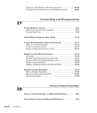 Using the 3GB Switch on Windows Systems . . . . . . . . . . . . 26-26
Freeing Up System Resources on Windows Systems . . . . . 26-27
Custom Help and Documentation
27
Create Help for Classes . . . . . . . . . . . . . . . . . . . . . . . . . . . . 27-2
Help Text from the doc Command . . . . . . . . . . . . . . . . . . . . 27-2
Custom Help Text . . . . . . . . . . . . . . . . . . . . . . . . . . . . . . . . . 27-3
Check Which Programs Have Help . . . . . . . . . . . . . . . . . . 27-10
Create Help Summary Files (Contents.m) . . . . . . . . . . . . 27-13
What Is a Contents.m File? . . . . . . . . . . . . . . . . . . . . . . . . . 27-13
Create a Contents.m File . . . . . . . . . . . . . . . . . . . . . . . . . . . 27-14
Check an Existing Contents.m File . . . . . . . . . . . . . . . . . . . 27-14
Display Custom Documentation . . . . . . . . . . . . . . . . . . . . . 27-16
Overview . . . . . . . . . . . . . . . . . . . . . . . . . . . . . . . . . . . . . . . . 27-16
Identify Your Documentation (info.xml) . . . . . . . . . . . . . . . 27-17
Create a Table of Contents (helptoc.xml) . . . . . . . . . . . . . . . 27-20
Build a Search Database . . . . . . . . . . . . . . . . . . . . . . . . . . . 27-22
Address Validation Errors for info.xml Files . . . . . . . . . . . . 27-23
Display Custom Examples . . . . . . . . . . . . . . . . . . . . . . . . . . 27-25
How to Display Examples . . . . . . . . . . . . . . . . . . . . . . . . . . . 27-25
Elements of the demos.xml File . . . . . . . . . . . . . . . . . . . . . . 27-28
Thumbnail Images . . . . . . . . . . . . . . . . . . . . . . . . . . . . . . . . 27-29
Source Control Interface
28
Source Control Interface on Microsoft Windows . . . . . . 28-2
Set Up Source Control (Microsoft Windows) . . . . . . . . . . 28-3
xxviii Contents
 