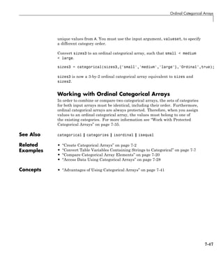 Ordinal Categorical Arrays
unique values from A. You must use the input argument, valueset, to specify
a different category order.
Convert sizes3 to an ordinal categorical array, such that small < medium
< large.
sizes3 = categorical(sizes3,{'small','medium','large'},'Ordinal',true);
sizes3 is now a 3-by-2 ordinal categorical array equivalent to sizes and
sizes2.
Working with Ordinal Categorical Arrays
In order to combine or compare two categorical arrays, the sets of categories
for both input arrays must be identical, including their order. Furthermore,
ordinal categorical arrays are always protected. Therefore, when you assign
values to an ordinal categorical array, the values must belong to one of
the existing categories. For more information see “Work with Protected
Categorical Arrays” on page 7-35.
See Also categorical | categories | isordinal | isequal
Related
Examples
• “Create Categorical Arrays” on page 7-2
• “Convert Table Variables Containing Strings to Categorical” on page 7-7
• “Compare Categorical Array Elements” on page 7-20
• “Access Data Using Categorical Arrays” on page 7-28
Concepts • “Advantages of Using Categorical Arrays” on page 7-41
7-47
 