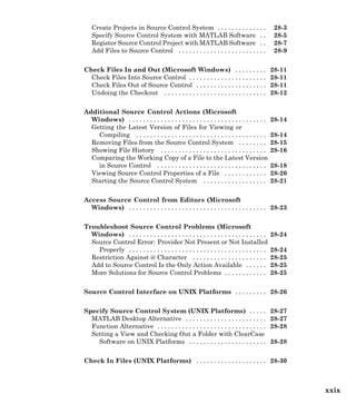Create Projects in Source Control System . . . . . . . . . . . . . . 28-3
Specify Source Control System with MATLAB Software . . 28-5
Register Source Control Project with MATLAB Software . . 28-7
Add Files to Source Control . . . . . . . . . . . . . . . . . . . . . . . . . 28-9
Check Files In and Out (Microsoft Windows) . . . . . . . . . 28-11
Check Files Into Source Control . . . . . . . . . . . . . . . . . . . . . . 28-11
Check Files Out of Source Control . . . . . . . . . . . . . . . . . . . . 28-11
Undoing the Checkout . . . . . . . . . . . . . . . . . . . . . . . . . . . . . 28-12
Additional Source Control Actions (Microsoft
Windows) . . . . . . . . . . . . . . . . . . . . . . . . . . . . . . . . . . . . . . . 28-14
Getting the Latest Version of Files for Viewing or
Compiling . . . . . . . . . . . . . . . . . . . . . . . . . . . . . . . . . . . . . 28-14
Removing Files from the Source Control System . . . . . . . . 28-15
Showing File History . . . . . . . . . . . . . . . . . . . . . . . . . . . . . . 28-16
Comparing the Working Copy of a File to the Latest Version
in Source Control . . . . . . . . . . . . . . . . . . . . . . . . . . . . . . . 28-18
Viewing Source Control Properties of a File . . . . . . . . . . . . 28-20
Starting the Source Control System . . . . . . . . . . . . . . . . . . 28-21
Access Source Control from Editors (Microsoft
Windows) . . . . . . . . . . . . . . . . . . . . . . . . . . . . . . . . . . . . . . . 28-23
Troubleshoot Source Control Problems (Microsoft
Windows) . . . . . . . . . . . . . . . . . . . . . . . . . . . . . . . . . . . . . . . 28-24
Source Control Error: Provider Not Present or Not Installed
Properly . . . . . . . . . . . . . . . . . . . . . . . . . . . . . . . . . . . . . . . 28-24
Restriction Against @ Character . . . . . . . . . . . . . . . . . . . . . 28-25
Add to Source Control Is the Only Action Available . . . . . . 28-25
More Solutions for Source Control Problems . . . . . . . . . . . . 28-25
Source Control Interface on UNIX Platforms . . . . . . . . . 28-26
Specify Source Control System (UNIX Platforms) . . . . . 28-27
MATLAB Desktop Alternative . . . . . . . . . . . . . . . . . . . . . . . 28-27
Function Alternative . . . . . . . . . . . . . . . . . . . . . . . . . . . . . . . 28-28
Setting a View and Checking Out a Folder with ClearCase
Software on UNIX Platforms . . . . . . . . . . . . . . . . . . . . . . 28-28
Check In Files (UNIX Platforms) . . . . . . . . . . . . . . . . . . . . 28-30
xxix
 
