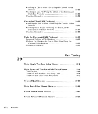 Checking In One or More Files Using the Current Folder
Browser . . . . . . . . . . . . . . . . . . . . . . . . . . . . . . . . . . . . . . . 28-30
Checking In One File Using the Editor, or the Simulink or
Stateflow Products . . . . . . . . . . . . . . . . . . . . . . . . . . . . . . 28-30
Function Alternative . . . . . . . . . . . . . . . . . . . . . . . . . . . . . . . 28-31
Check Out Files (UNIX Platforms) . . . . . . . . . . . . . . . . . . . 28-32
Checking Out One or More Files Using the Current Folder
Browser . . . . . . . . . . . . . . . . . . . . . . . . . . . . . . . . . . . . . . . 28-32
Checking Out a Single File Using the Editor, or the
Simulink or Stateflow Products . . . . . . . . . . . . . . . . . . . . 28-33
Function Alternative . . . . . . . . . . . . . . . . . . . . . . . . . . . . . . . 28-33
Undo the Checkout (UNIX Platforms) . . . . . . . . . . . . . . . 28-35
Impact of Undoing a File Checkout . . . . . . . . . . . . . . . . . . . 28-35
Undoing the Checkout for One or More Files Using the
Current Folder Browser . . . . . . . . . . . . . . . . . . . . . . . . . . 28-35
Function Alternative . . . . . . . . . . . . . . . . . . . . . . . . . . . . . . . 28-35
Unit Testing
29
Write Simple Test Case Using Classes . . . . . . . . . . . . . . . 29-2
Write Setup and Teardown Code Using Classes . . . . . . . 29-6
Test Fixtures . . . . . . . . . . . . . . . . . . . . . . . . . . . . . . . . . . . . . 29-6
Test Case with Method-Level Setup Code . . . . . . . . . . . . . . 29-6
Test Case with Class-Level Setup Code . . . . . . . . . . . . . . . . 29-7
Types of Qualifications . . . . . . . . . . . . . . . . . . . . . . . . . . . . . 29-10
Write Tests Using Shared Fixtures . . . . . . . . . . . . . . . . . . 29-12
Create Basic Custom Fixture . . . . . . . . . . . . . . . . . . . . . . . 29-17
Create Advanced Custom Fixture . . . . . . . . . . . . . . . . . . . 29-20
xxx Contents
 