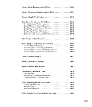 Create Basic Parameterized Test . . . . . . . . . . . . . . . . . . . . 29-28
Create Advanced Parameterized Test . . . . . . . . . . . . . . . 29-34
Create Simple Test Suites . . . . . . . . . . . . . . . . . . . . . . . . . . 29-43
Run Tests for Various Workflows . . . . . . . . . . . . . . . . . . . 29-46
Set Up Example Tests . . . . . . . . . . . . . . . . . . . . . . . . . . . . . . 29-46
Run All Tests in Class or Function . . . . . . . . . . . . . . . . . . . 29-46
Run Single Test in Class or Function . . . . . . . . . . . . . . . . . 29-47
Run Test Suites by Name . . . . . . . . . . . . . . . . . . . . . . . . . . . 29-48
Run Test Suites from Test Array . . . . . . . . . . . . . . . . . . . . . 29-48
Run Tests with Customized Test Runner . . . . . . . . . . . . . . 29-49
Add Plugin to Test Runner . . . . . . . . . . . . . . . . . . . . . . . . . 29-50
Write Plugins to Extend TestRunner . . . . . . . . . . . . . . . . 29-53
Custom Plugins Overview . . . . . . . . . . . . . . . . . . . . . . . . . . 29-53
Extending Test Level Plugin Methods . . . . . . . . . . . . . . . . . 29-54
Extending Test Class Level Plugin Methods . . . . . . . . . . . . 29-54
Extending Test Suite Level Plugin Methods . . . . . . . . . . . . 29-55
Create Custom Plugin . . . . . . . . . . . . . . . . . . . . . . . . . . . . . . 29-57
Analyze Test Case Results . . . . . . . . . . . . . . . . . . . . . . . . . . 29-64
Analyze Failed Test Results . . . . . . . . . . . . . . . . . . . . . . . . 29-67
Dynamically Filtered Tests . . . . . . . . . . . . . . . . . . . . . . . . . 29-70
Test Methods . . . . . . . . . . . . . . . . . . . . . . . . . . . . . . . . . . . . . 29-70
Method Setup and Teardown Code . . . . . . . . . . . . . . . . . . . 29-73
Class Setup and Teardown Code . . . . . . . . . . . . . . . . . . . . . 29-75
Write Function-Based Unit Tests . . . . . . . . . . . . . . . . . . . . 29-78
Create Test Function . . . . . . . . . . . . . . . . . . . . . . . . . . . . . . 29-78
Run the Tests . . . . . . . . . . . . . . . . . . . . . . . . . . . . . . . . . . . . 29-81
Analyze the Results . . . . . . . . . . . . . . . . . . . . . . . . . . . . . . . 29-82
Write Simple Test Case Using Functions . . . . . . . . . . . . . 29-83
xxxi
 