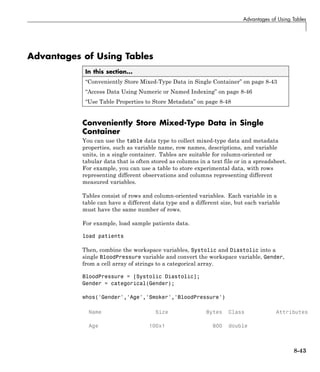 Advantages of Using Tables
Advantages of Using Tables
In this section...
“Conveniently Store Mixed-Type Data in Single Container” on page 8-43
“Access Data Using Numeric or Named Indexing” on page 8-46
“Use Table Properties to Store Metadata” on page 8-48
Conveniently Store Mixed-Type Data in Single
Container
You can use the table data type to collect mixed-type data and metadata
properties, such as variable name, row names, descriptions, and variable
units, in a single container. Tables are suitable for column-oriented or
tabular data that is often stored as columns in a text file or in a spreadsheet.
For example, you can use a table to store experimental data, with rows
representing different observations and columns representing different
measured variables.
Tables consist of rows and column-oriented variables. Each variable in a
table can have a different data type and a different size, but each variable
must have the same number of rows.
For example, load sample patients data.
load patients
Then, combine the workspace variables, Systolic and Diastolic into a
single BloodPressure variable and convert the workspace variable, Gender,
from a cell array of strings to a categorical array.
BloodPressure = [Systolic Diastolic];
Gender = categorical(Gender);
whos('Gender','Age','Smoker','BloodPressure')
Name Size Bytes Class Attributes
Age 100x1 800 double
8-43
 