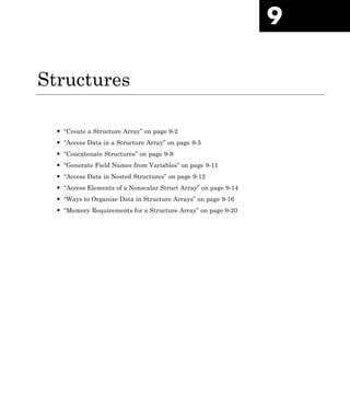 9
Structures
• “Create a Structure Array” on page 9-2
• “Access Data in a Structure Array” on page 9-5
• “Concatenate Structures” on page 9-9
• “Generate Field Names from Variables” on page 9-11
• “Access Data in Nested Structures” on page 9-12
• “Access Elements of a Nonscalar Struct Array” on page 9-14
• “Ways to Organize Data in Structure Arrays” on page 9-16
• “Memory Requirements for a Structure Array” on page 9-20
 