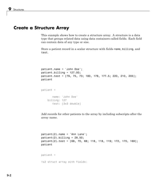 9 Structures
Create a Structure Array
This example shows how to create a structure array. A structure is a data
type that groups related data using data containers called fields. Each field
can contain data of any type or size.
Store a patient record in a scalar structure with fields name, billing, and
test.
patient.name = 'John Doe';
patient.billing = 127.00;
patient.test = [79, 75, 73; 180, 178, 177.5; 220, 210, 205];
patient
patient =
name: 'John Doe'
billing: 127
test: [3x3 double]
Add records for other patients to the array by including subscripts after the
array name.
patient(2).name = 'Ann Lane';
patient(2).billing = 28.50;
patient(2).test = [68, 70, 68; 118, 118, 119; 172, 170, 169];
patient
patient =
1x2 struct array with fields:
9-2
 