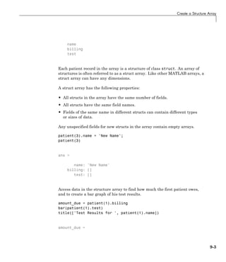 Create a Structure Array
name
billing
test
Each patient record in the array is a structure of class struct. An array of
structures is often referred to as a struct array. Like other MATLAB arrays, a
struct array can have any dimensions.
A struct array has the following properties:
• All structs in the array have the same number of fields.
• All structs have the same field names.
• Fields of the same name in different structs can contain different types
or sizes of data.
Any unspecified fields for new structs in the array contain empty arrays.
patient(3).name = 'New Name';
patient(3)
ans =
name: 'New Name'
billing: []
test: []
Access data in the structure array to find how much the first patient owes,
and to create a bar graph of his test results.
amount_due = patient(1).billing
bar(patient(1).test)
title(['Test Results for ', patient(1).name])
amount_due =
9-3
 
