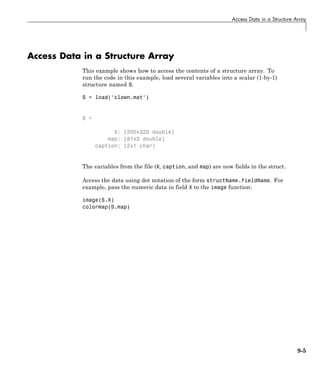 Access Data in a Structure Array
Access Data in a Structure Array
This example shows how to access the contents of a structure array. To
run the code in this example, load several variables into a scalar (1-by-1)
structure named S.
S = load('clown.mat')
S =
X: [200x320 double]
map: [81x3 double]
caption: [2x1 char]
The variables from the file (X, caption, and map) are now fields in the struct.
Access the data using dot notation of the form structName.fieldName. For
example, pass the numeric data in field X to the image function:
image(S.X)
colormap(S.map)
9-5
 