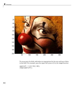 9 Structures
To access part of a field, add indices as appropriate for the size and type of data
in the field. For example, pass the upper left corner of X to the image function:
upperLeft = S.X(1:50,1:80);
image(upperLeft);
9-6
 