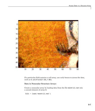 Access Data in a Structure Array
If a particular field contains a cell array, use curly braces to access the data,
such as S.cellField{1:50,1:80}.
Data in Nonscalar Structure Arrays
Create a nonscalar array by loading data from the file mandrill.mat into
a second element of array S:
S(2) = load('mandrill.mat')
9-7
 