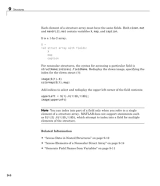 9 Structures
Each element of a structure array must have the same fields. Both clown.mat
and mandrill.mat contain variables X, map, and caption.
S is a 1-by-2 array.
S =
1x2 struct array with fields:
X
map
caption
For nonscalar structures, the syntax for accessing a particular field is
structName(indices).fieldName. Redisplay the clown image, specifying the
index for the clown struct (1):
image(S(1).X)
colormap(S(1).map)
Add indices to select and redisplay the upper left corner of the field contents:
upperLeft = S(1).X(1:50,1:80);
image(upperLeft)
Note You can index into part of a field only when you refer to a single
element of a structure array. MATLAB does not support statements such
as S(1:2).X(1:50,1:80), which attempt to index into a field for multiple
elements of the structure.
Related Information
• “Access Data in Nested Structures” on page 9-12
• “Access Elements of a Nonscalar Struct Array” on page 9-14
• “Generate Field Names from Variables” on page 9-11
9-8
 