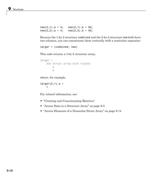9 Structures
new(2,1).a = 3; new(2,1).b = 30;
new(2,2).a = 4; new(2,2).b = 40;
Because the 1-by-2 structure combined and the 2-by-2 structure new both have
two columns, you can concatenate them vertically with a semicolon separator:
larger = [combined; new]
This code returns a 3-by-2 structure array,
larger =
3x2 struct array with fields:
a
b
where, for example,
larger(2,1).a =
1
For related information, see:
• “Creating and Concatenating Matrices”
• “Access Data in a Structure Array” on page 9-5
• “Access Elements of a Nonscalar Struct Array” on page 9-14
9-10
 