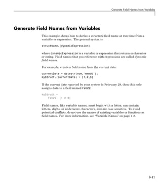 Generate Field Names from Variables
Generate Field Names from Variables
This example shows how to derive a structure field name at run time from a
variable or expression. The general syntax is
structName.(dynamicExpression)
where dynamicExpression is a variable or expression that returns a character
or string. Field names that you reference with expressions are called dynamic
field names.
For example, create a field name from the current date:
currentDate = datestr(now,'mmmdd');
myStruct.(currentDate) = [1,2,3]
If the current date reported by your system is February 29, then this code
assigns data to a field named Feb29:
myStruct =
Feb29: [1 2 3]
Field names, like variable names, must begin with a letter, can contain
letters, digits, or underscore characters, and are case sensitive. To avoid
potential conflicts, do not use the names of existing variables or functions as
field names. For more information, see “Variable Names” on page 1-8.
9-11
 