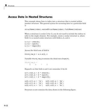 9 Structures
Access Data in Nested Structures
This example shows how to index into a structure that is nested within
another structure. The general syntax for accessing data in a particular field
is
structName(index).nestedStructName(index).fieldName(indices)
When a structure is scalar (1-by-1), you do not need to include the indices to
refer to the single element. For example, create a scalar structure s, where
field n is a nested scalar structure with fields a, b, and c:
s.n.a = ones(3);
s.n.b = eye(4);
s.n.c = magic(5);
Access the third row of field b:
third_row_b = s.n.b(3,:)
Variable third_row_b contains the third row of eye(4).
third_row_b =
0 0 1 0
Expand s so that both s and n are nonscalar (1-by-2):
s(1).n(2).a = 2 * ones(3);
s(1).n(2).b = 2 * eye(4);
s(1).n(2).c = 2 * magic(5);
s(2).n(1).a = '1a'; s(2).n(2).a = '2a';
s(2).n(1).b = '1b'; s(2).n(2).b = '2b';
s(2).n(1).c = '1c'; s(2).n(2).c = '2c';
Structure s now contains the data shown in the following figure.
9-12
 