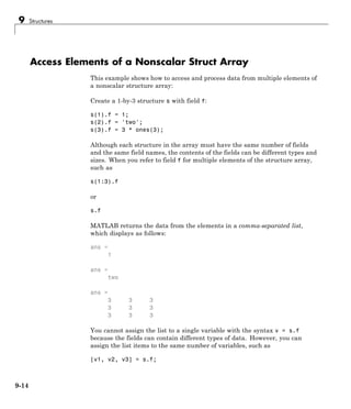 9 Structures
Access Elements of a Nonscalar Struct Array
This example shows how to access and process data from multiple elements of
a nonscalar structure array:
Create a 1-by-3 structure s with field f:
s(1).f = 1;
s(2).f = 'two';
s(3).f = 3 * ones(3);
Although each structure in the array must have the same number of fields
and the same field names, the contents of the fields can be different types and
sizes. When you refer to field f for multiple elements of the structure array,
such as
s(1:3).f
or
s.f
MATLAB returns the data from the elements in a comma-separated list,
which displays as follows:
ans =
1
ans =
two
ans =
3 3 3
3 3 3
3 3 3
You cannot assign the list to a single variable with the syntax v = s.f
because the fields can contain different types of data. However, you can
assign the list items to the same number of variables, such as
[v1, v2, v3] = s.f;
9-14
 