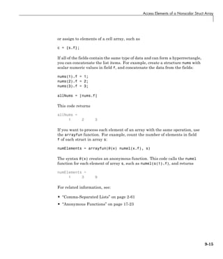 Access Elements of a Nonscalar Struct Array
or assign to elements of a cell array, such as
c = {s.f};
If all of the fields contain the same type of data and can form a hyperrectangle,
you can concatenate the list items. For example, create a structure nums with
scalar numeric values in field f, and concatenate the data from the fields:
nums(1).f = 1;
nums(2).f = 2;
nums(3).f = 3;
allNums = [nums.f]
This code returns
allNums =
1 2 3
If you want to process each element of an array with the same operation, use
the arrayfun function. For example, count the number of elements in field
f of each struct in array s:
numElements = arrayfun(@(x) numel(x.f), s)
The syntax @(x) creates an anonymous function. This code calls the numel
function for each element of array s, such as numel(s(1).f), and returns
numElements =
1 3 9
For related information, see:
• “Comma-Separated Lists” on page 2-61
• “Anonymous Functions” on page 17-23
9-15
 