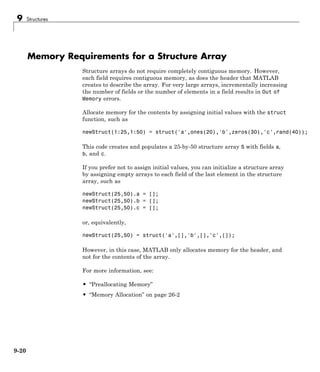 9 Structures
Memory Requirements for a Structure Array
Structure arrays do not require completely contiguous memory. However,
each field requires contiguous memory, as does the header that MATLAB
creates to describe the array. For very large arrays, incrementally increasing
the number of fields or the number of elements in a field results in Out of
Memory errors.
Allocate memory for the contents by assigning initial values with the struct
function, such as
newStruct(1:25,1:50) = struct('a',ones(20),'b',zeros(30),'c',rand(40));
This code creates and populates a 25-by-50 structure array S with fields a,
b, and c.
If you prefer not to assign initial values, you can initialize a structure array
by assigning empty arrays to each field of the last element in the structure
array, such as
newStruct(25,50).a = [];
newStruct(25,50).b = [];
newStruct(25,50).c = [];
or, equivalently,
newStruct(25,50) = struct('a',[],'b',[],'c',[]);
However, in this case, MATLAB only allocates memory for the header, and
not for the contents of the array.
For more information, see:
• “Preallocating Memory”
• “Memory Allocation” on page 26-2
9-20
 