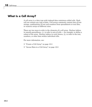 10 Cell Arrays
What Is a Cell Array?
A cell array is a data type with indexed data containers called cells. Each
cell can contain any type of data. Cell arrays commonly contain lists of text
strings, combinations of text and numbers from spreadsheets or text files,
or numeric arrays of different sizes.
There are two ways to refer to the elements of a cell array. Enclose indices
in smooth parentheses, (), to refer to sets of cells — for example, to define a
subset of the array. Enclose indices in curly braces, {}, to refer to the text,
numbers, or other data within individual cells.
For more information, see:
• “Create a Cell Array” on page 10-3
• “Access Data in a Cell Array” on page 10-5
10-2
 