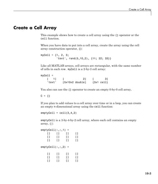 Create a Cell Array
Create a Cell Array
This example shows how to create a cell array using the {} operator or the
cell function.
When you have data to put into a cell array, create the array using the cell
array construction operator, {}:
myCell = {1, 2, 3;
'text', rand(5,10,2), {11; 22; 33}}
Like all MATLAB arrays, cell arrays are rectangular, with the same number
of cells in each row. myCell is a 2-by-3 cell array:
myCell =
[ 1] [ 2] [ 3]
'text' [5x10x2 double] {3x1 cell}
You also can use the {} operator to create an empty 0-by-0 cell array,
C = {}
If you plan to add values to a cell array over time or in a loop, you can create
an empty n-dimensional array using the cell function:
emptyCell = cell(3,4,2)
emptyCell is a 3-by-4-by-2 cell array, where each cell contains an empty
array, []:
emptyCell(:,:,1) =
[] [] [] []
[] [] [] []
[] [] [] []
emptyCell(:,:,2) =
[] [] [] []
[] [] [] []
[] [] [] []
10-3
 