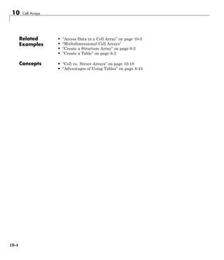 10 Cell Arrays
Related
Examples
• “Access Data in a Cell Array” on page 10-5
• “Multidimensional Cell Arrays”
• “Create a Structure Array” on page 9-2
• “Create a Table” on page 8-2
Concepts • “Cell vs. Struct Arrays” on page 10-18
• “Advantages of Using Tables” on page 8-43
10-4
 